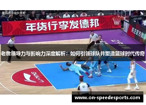 老詹领导力与影响力深度解析：如何引领球队并塑造篮球时代传奇