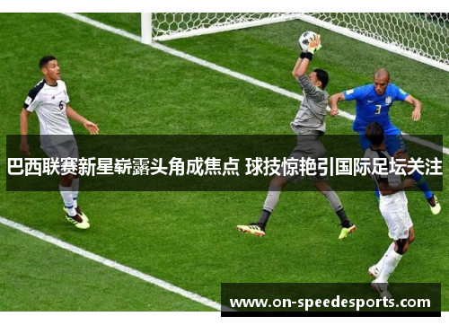 巴西联赛新星崭露头角成焦点 球技惊艳引国际足坛关注