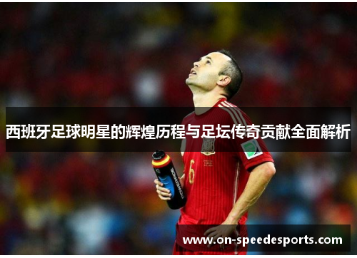 西班牙足球明星的辉煌历程与足坛传奇贡献全面解析