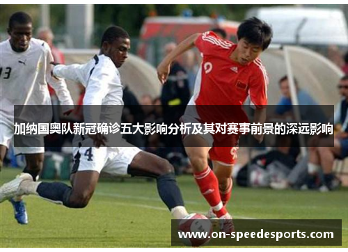 加纳国奥队新冠确诊五大影响分析及其对赛事前景的深远影响