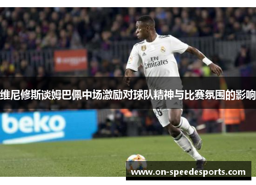维尼修斯谈姆巴佩中场激励对球队精神与比赛氛围的影响