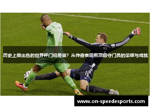 历史上最出色的世界杯门将是谁？从传奇表现看顶级守门员的荣耀与成就