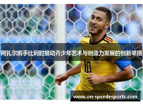 阿扎尔携手比利时推动青少年艺术与创造力发展的创新举措 阿扎尔携手比利时推动青少年艺术与创造力发展的创新举措