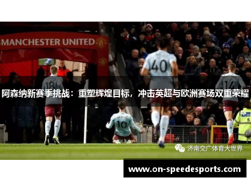 阿森纳新赛季挑战:重塑辉煌目标,冲击英超与欧洲赛场双重荣耀 阿森纳新赛季挑战:重塑辉煌目标,冲击英超与欧洲赛场双重荣耀