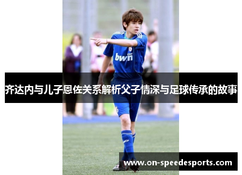 齐达内与儿子恩佐关系解析父子情深与足球传承的故事